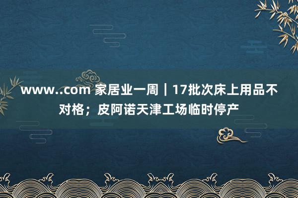 www..com 家居业一周｜17批次床上用品不对格；皮阿诺天津工场临时停产