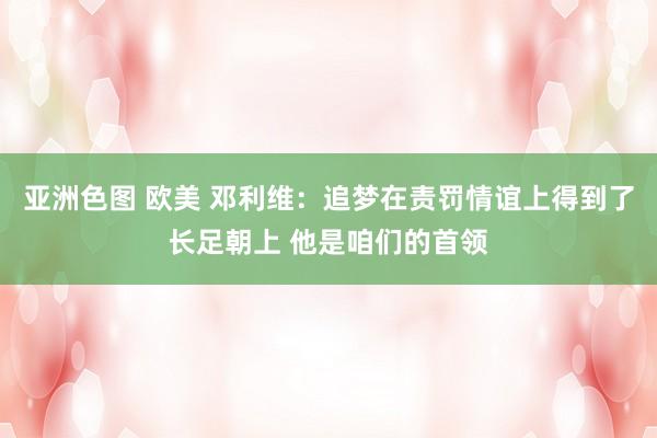 亚洲色图 欧美 邓利维：追梦在责罚情谊上得到了长足朝上 他是咱们的首领