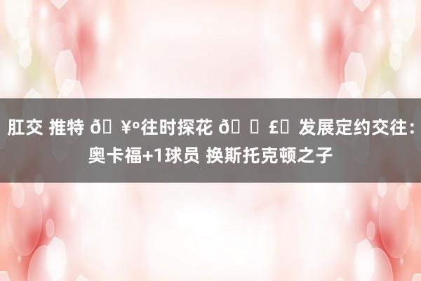 肛交 推特 🥺往时探花 💣️发展定约交往：奥卡福+1球员 换斯托克顿之子