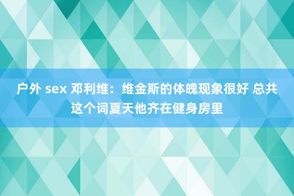 户外 sex 邓利维：维金斯的体魄现象很好 总共这个词夏天他齐在健身房里