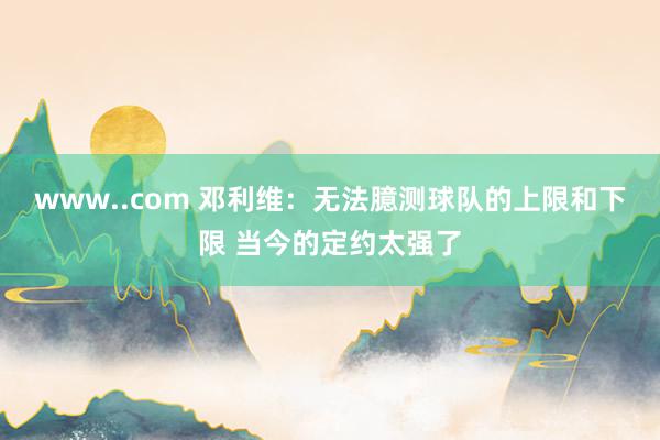 www..com 邓利维：无法臆测球队的上限和下限 当今的定约太强了