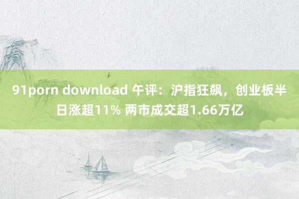 91porn download 午评：沪指狂飙，创业板半日涨超11% 两市成交超1.66万亿