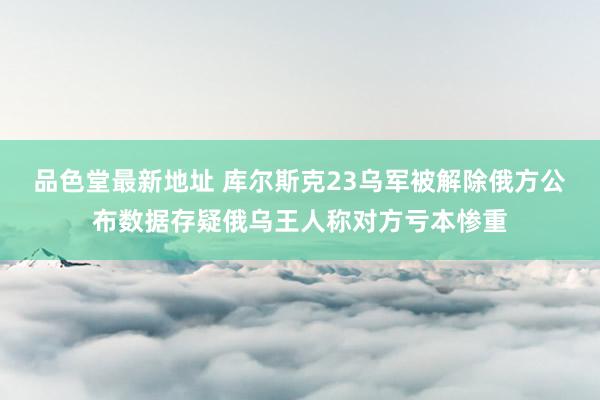 品色堂最新地址 库尔斯克23乌军被解除俄方公布数据存疑俄乌王人称对方亏本惨重