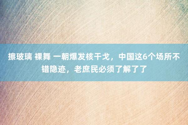 擦玻璃 裸舞 一朝爆发核干戈，中国这6个场所不错隐迹，老庶民必须了解了了