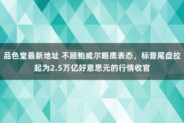 品色堂最新地址 不顾鲍威尔略鹰表态，标普尾盘拉起为2.5万亿好意思元的行情收官