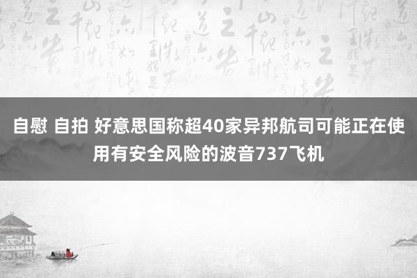 自慰 自拍 好意思国称超40家异邦航司可能正在使用有安全风险的波音737飞机