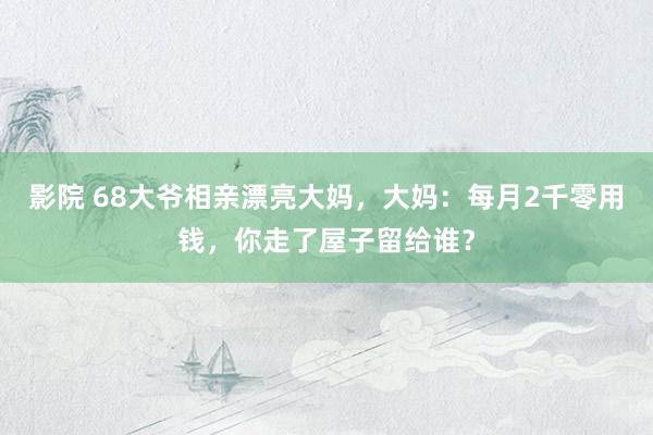 影院 68大爷相亲漂亮大妈，大妈：每月2千零用钱，你走了屋子留给谁？