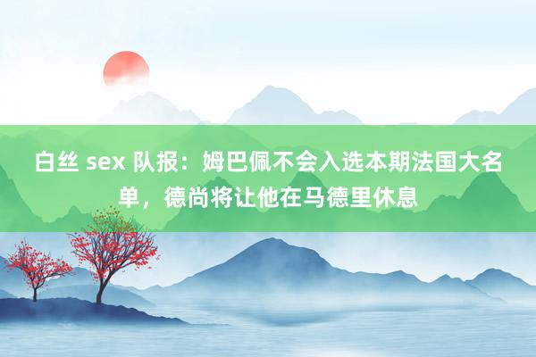 白丝 sex 队报：姆巴佩不会入选本期法国大名单，德尚将让他在马德里休息