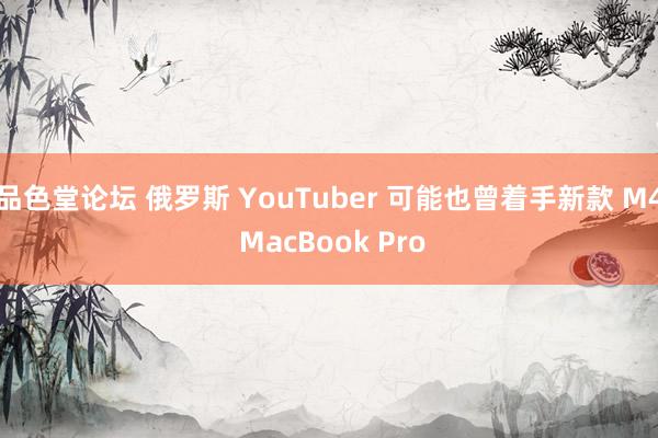 品色堂论坛 俄罗斯 YouTuber 可能也曾着手新款 M4 MacBook Pro