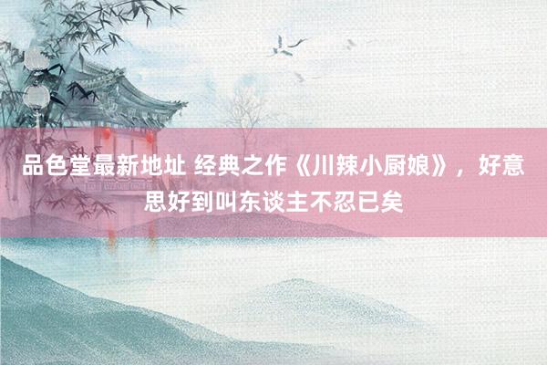 品色堂最新地址 经典之作《川辣小厨娘》，好意思好到叫东谈主不忍已矣