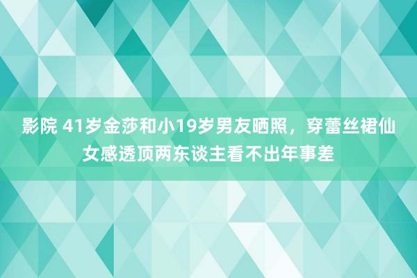 影院 41岁金莎和小19岁男友晒照，穿蕾丝裙仙女感透顶两东谈主看不出年事差