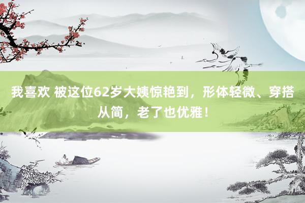 我喜欢 被这位62岁大姨惊艳到，形体轻微、穿搭从简，老了也优雅！