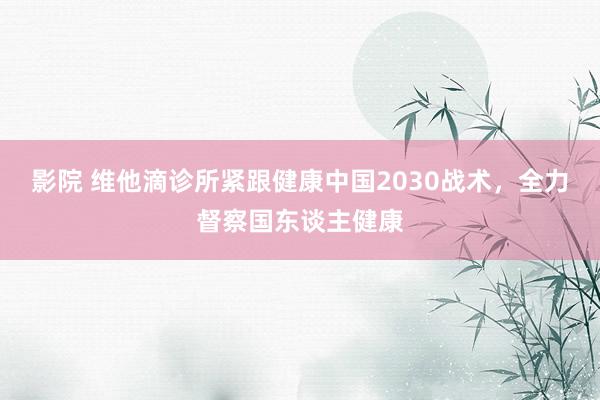 影院 维他滴诊所紧跟健康中国2030战术，全力督察国东谈主健康