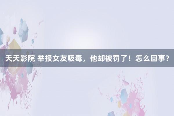 天天影院 举报女友吸毒，他却被罚了！怎么回事？