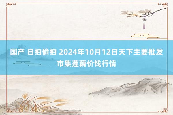 国产 自拍偷拍 2024年10月12日天下主要批发市集莲藕价钱行情