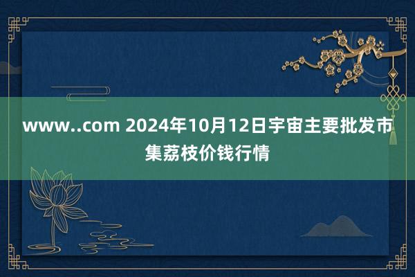 www..com 2024年10月12日宇宙主要批发市集荔枝价钱行情