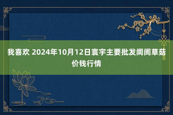 我喜欢 2024年10月12日寰宇主要批发阛阓草菇价钱行情