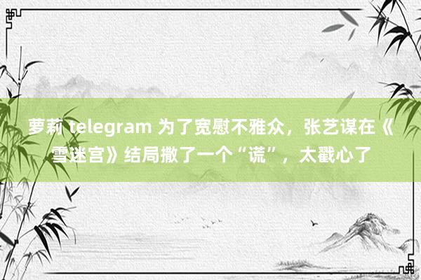 萝莉 telegram 为了宽慰不雅众，张艺谋在《雪迷宫》结局撒了一个“谎”，太戳心了