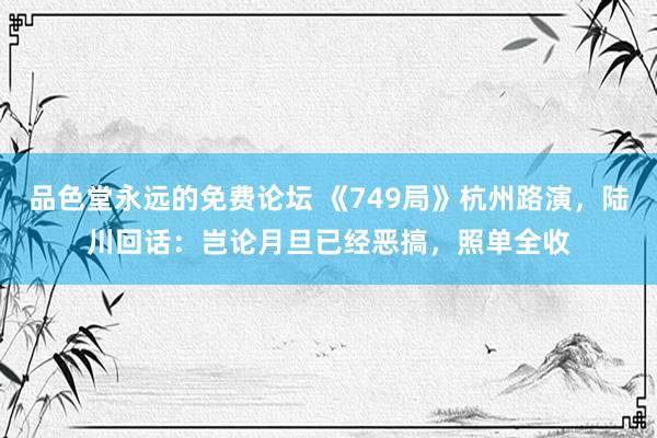 品色堂永远的免费论坛 《749局》杭州路演，陆川回话：岂论月旦已经恶搞，照单全收