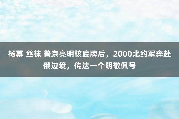 杨幂 丝袜 普京亮明核底牌后，2000北约军奔赴俄边境，传达一个明敬佩号