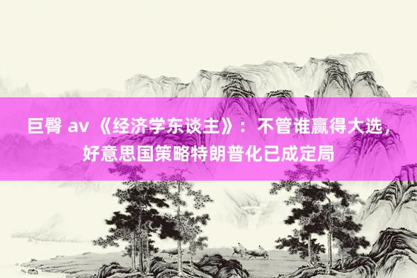 巨臀 av 《经济学东谈主》：不管谁赢得大选，好意思国策略特朗普化已成定局