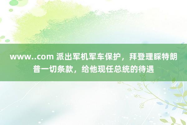 www..com 派出军机军车保护，拜登理睬特朗普一切条款，给他现任总统的待遇