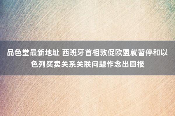 品色堂最新地址 西班牙首相敦促欧盟就暂停和以色列买卖关系关联问题作念出回报