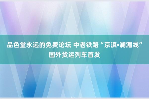 品色堂永远的免费论坛 中老铁路“京滇•澜湄线”国外货运列车首发