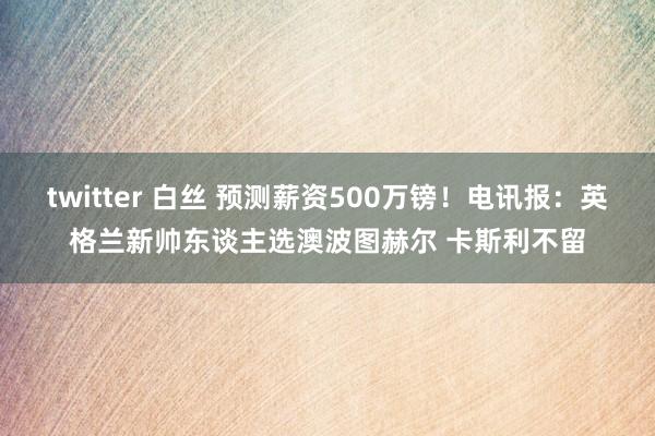 twitter 白丝 预测薪资500万镑！电讯报：英格兰新帅东谈主选澳波图赫尔 卡斯利不留