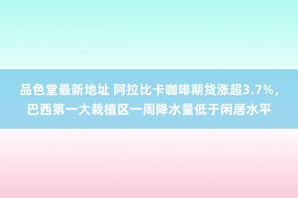 品色堂最新地址 阿拉比卡咖啡期货涨超3.7%，巴西第一大栽植区一周降水量低于闲居水平