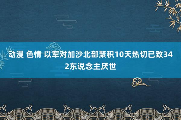 动漫 色情 以军对加沙北部聚积10天热切已致342东说念主厌世