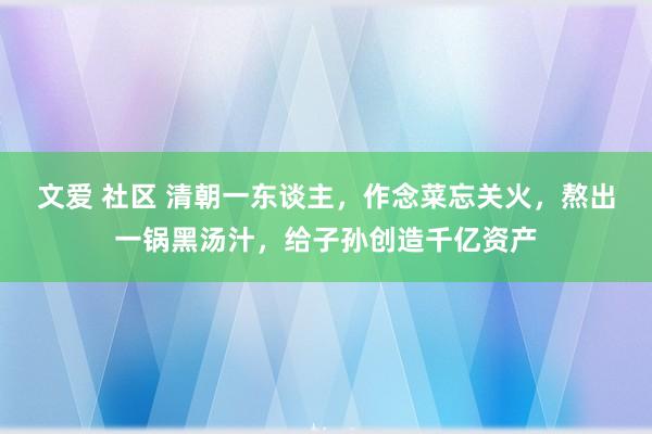 文爱 社区 清朝一东谈主，作念菜忘关火，熬出一锅黑汤汁，给子孙创造千亿资产