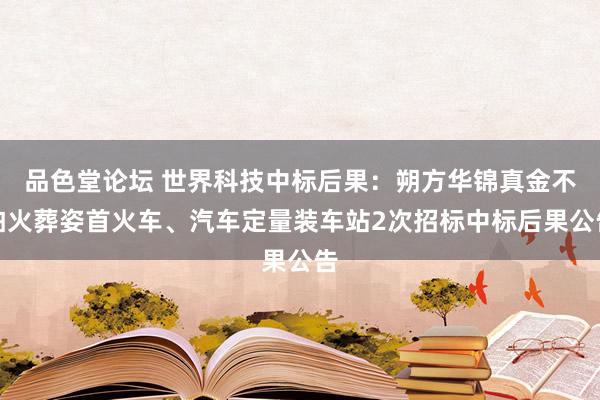 品色堂论坛 世界科技中标后果：朔方华锦真金不怕火葬姿首火车、汽车定量装车站2次招标中标后果公告