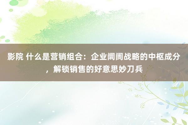 影院 什么是营销组合：企业阛阓战略的中枢成分，解锁销售的好意思妙刀兵