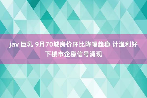 jav 巨乳 9月70城房价环比降幅趋稳 计渔利好下楼市企稳信号涌现