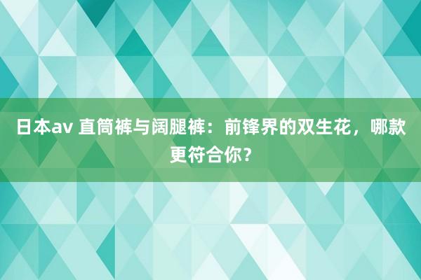 日本av 直筒裤与阔腿裤：前锋界的双生花，哪款更符合你？