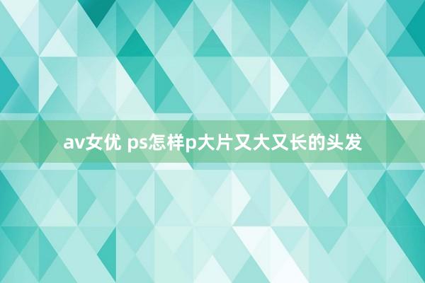 av女优 ps怎样p大片又大又长的头发