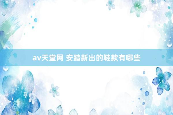 av天堂网 安踏新出的鞋款有哪些