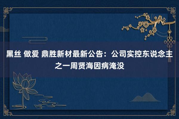 黑丝 做爱 鼎胜新材最新公告：公司实控东说念主之一周贤海因病淹没