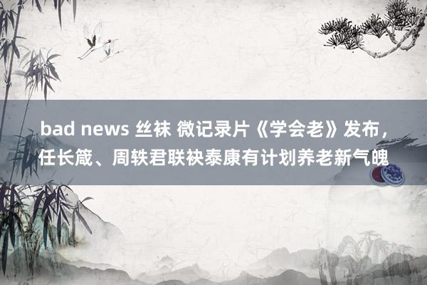 bad news 丝袜 微记录片《学会老》发布，任长箴、周轶君联袂泰康有计划养老新气魄