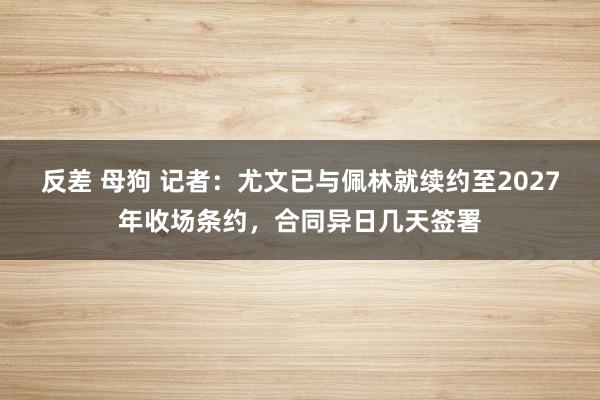 反差 母狗 记者：尤文已与佩林就续约至2027年收场条约，合同异日几天签署