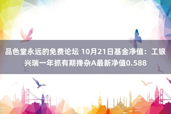 品色堂永远的免费论坛 10月21日基金净值：工银兴瑞一年抓有期搀杂A最新净值0.588