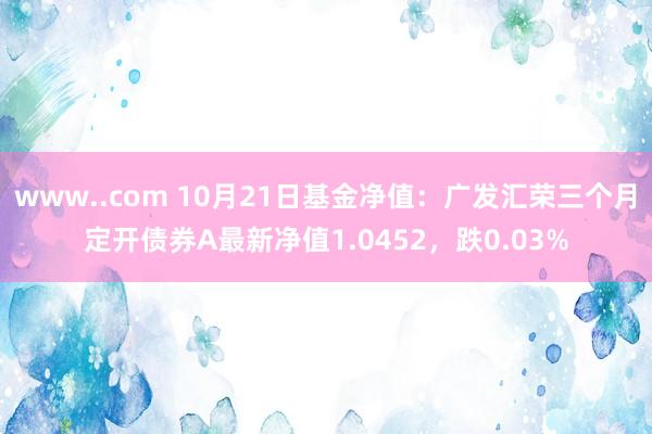 www..com 10月21日基金净值：广发汇荣三个月定开债券A最新净值1.0452，跌0.03%