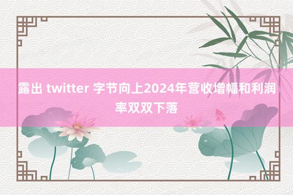 露出 twitter 字节向上2024年营收增幅和利润率双双下落