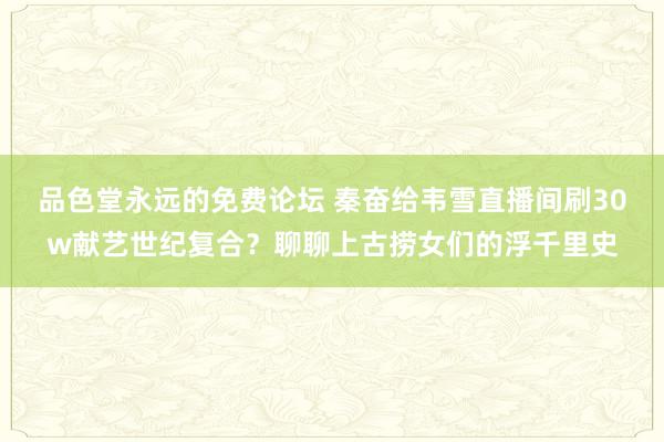 品色堂永远的免费论坛 秦奋给韦雪直播间刷30w献艺世纪复合？聊聊上古捞女们的浮千里史