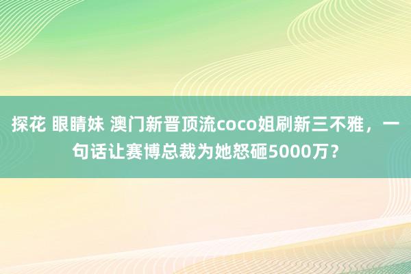 探花 眼睛妹 澳门新晋顶流coco姐刷新三不雅，一句话让赛博总裁为她怒砸5000万？