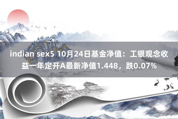 indian sex5 10月24日基金净值：工银观念收益一年定开A最新净值1.448，跌0.07%