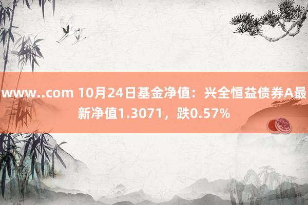 www..com 10月24日基金净值：兴全恒益债券A最新净值1.3071，跌0.57%