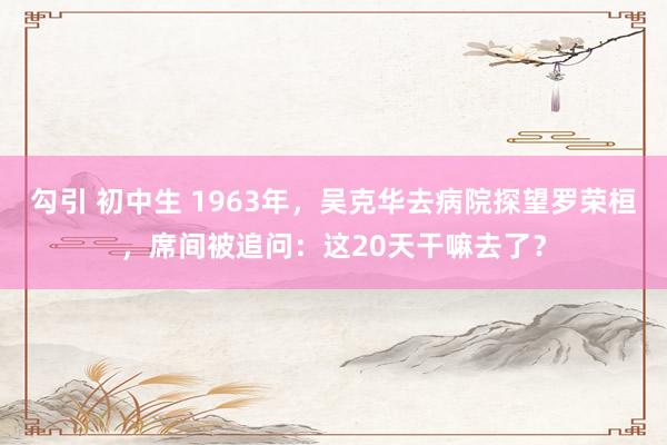 勾引 初中生 1963年，吴克华去病院探望罗荣桓，席间被追问：这20天干嘛去了？