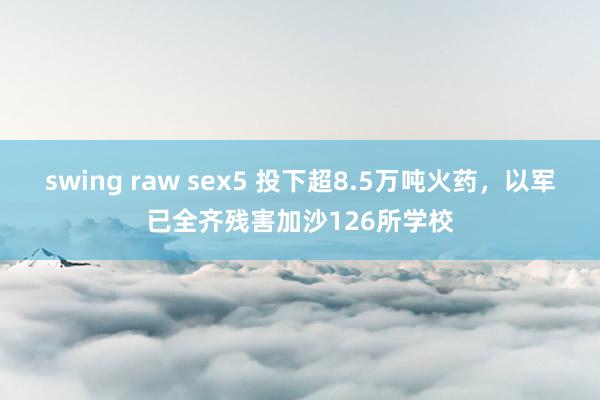 swing raw sex5 投下超8.5万吨火药，以军已全齐残害加沙126所学校